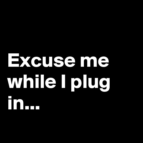 

Excuse me while I plug in...

