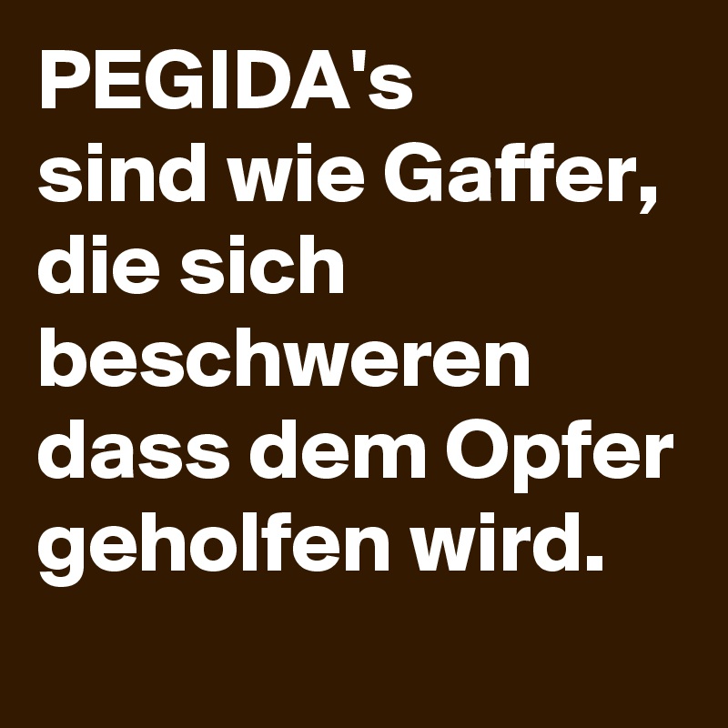 PEGIDA's 
sind wie Gaffer, 
die sich beschweren dass dem Opfer geholfen wird.
