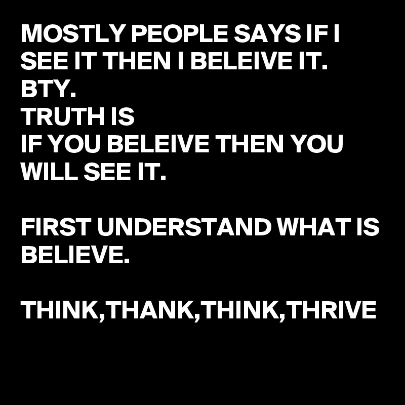 MOSTLY PEOPLE SAYS IF I SEE IT THEN I BELEIVE IT.
BTY.
TRUTH IS
IF YOU BELEIVE THEN YOU WILL SEE IT.

FIRST UNDERSTAND WHAT IS BELIEVE.

THINK,THANK,THINK,THRIVE