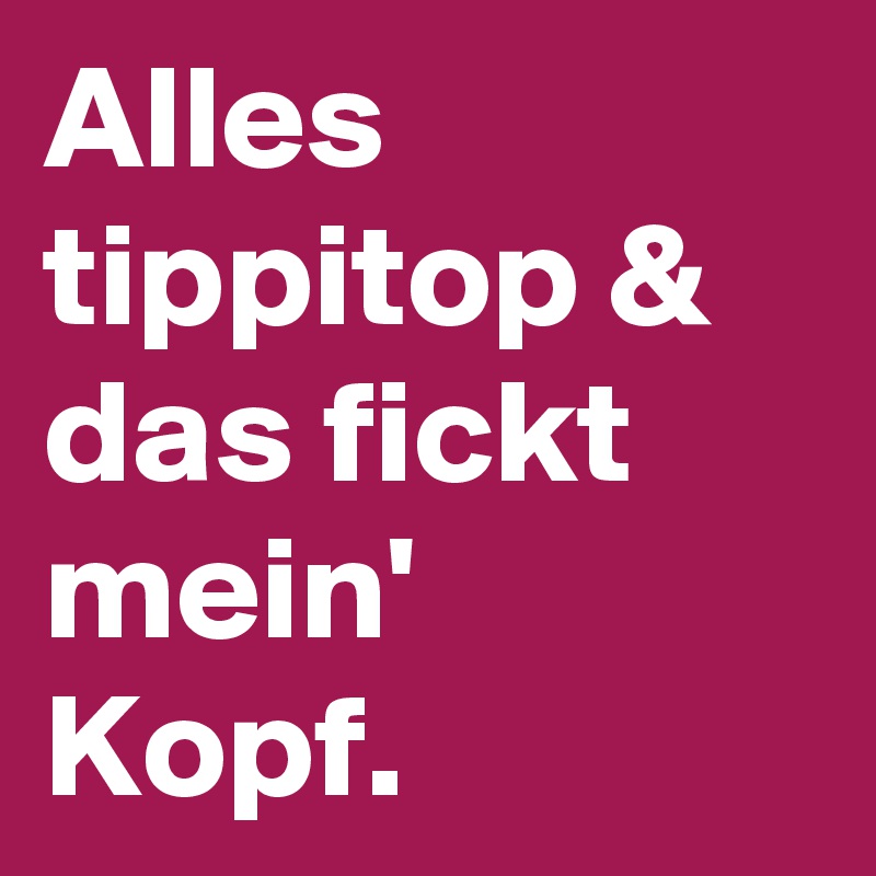 Alles tippitop & das fickt mein' Kopf.