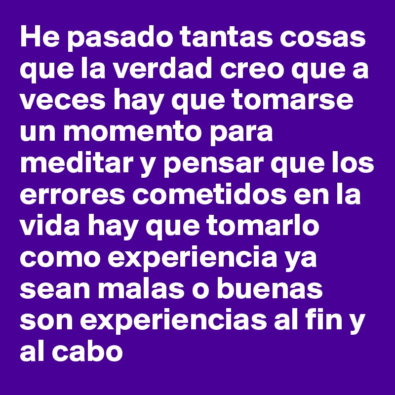 He pasado tantas cosas que la verdad creo que a veces hay que tomarse un momento para meditar y pensar que los errores cometidos en la vida hay que tomarlo como experiencia ya sean malas o buenas son experiencias al fin y al cabo