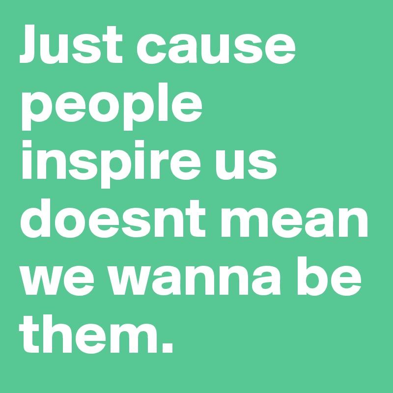 Just cause people inspire us doesnt mean we wanna be them.	