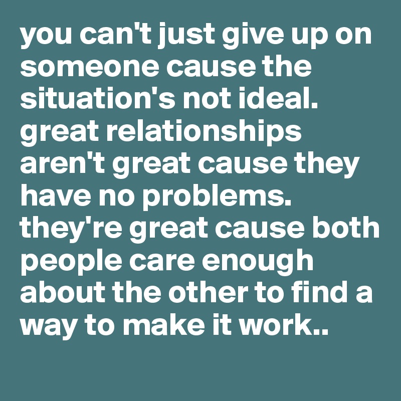 you can't just give up on someone cause the situation's not ideal. great relationships aren't great cause they have no problems. they're great cause both people care enough about the other to find a way to make it work..