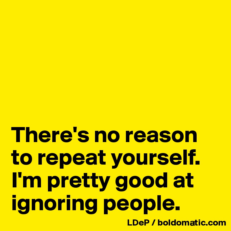 




There's no reason to repeat yourself. I'm pretty good at ignoring people. 