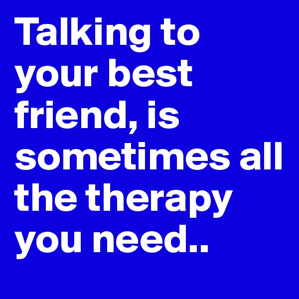 Talking to your best friend, is sometimes all the therapy you need..