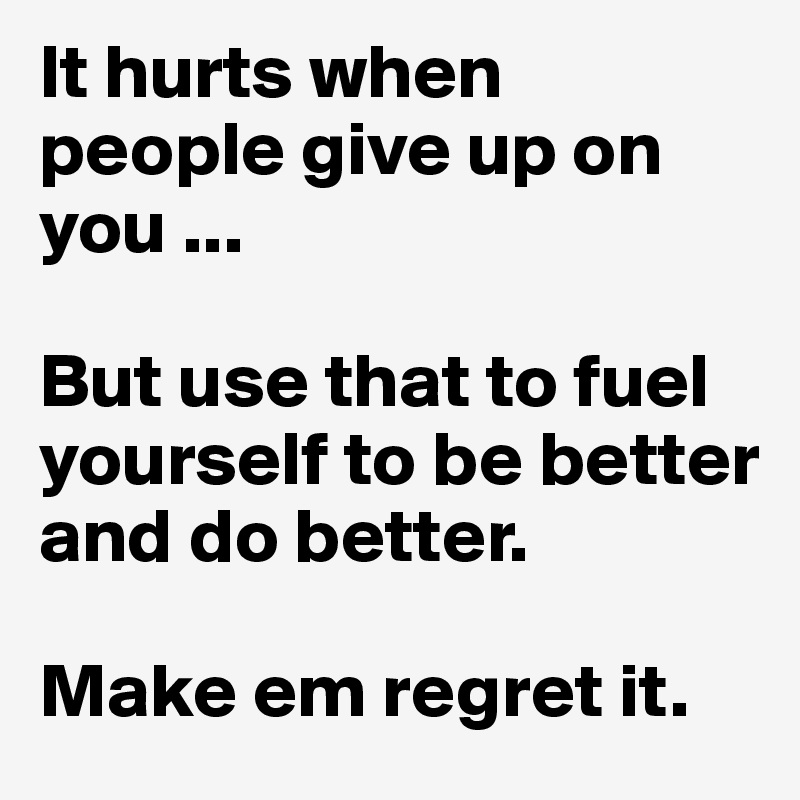 It hurts when people give up on you ...

But use that to fuel yourself to be better and do better.

Make em regret it.
