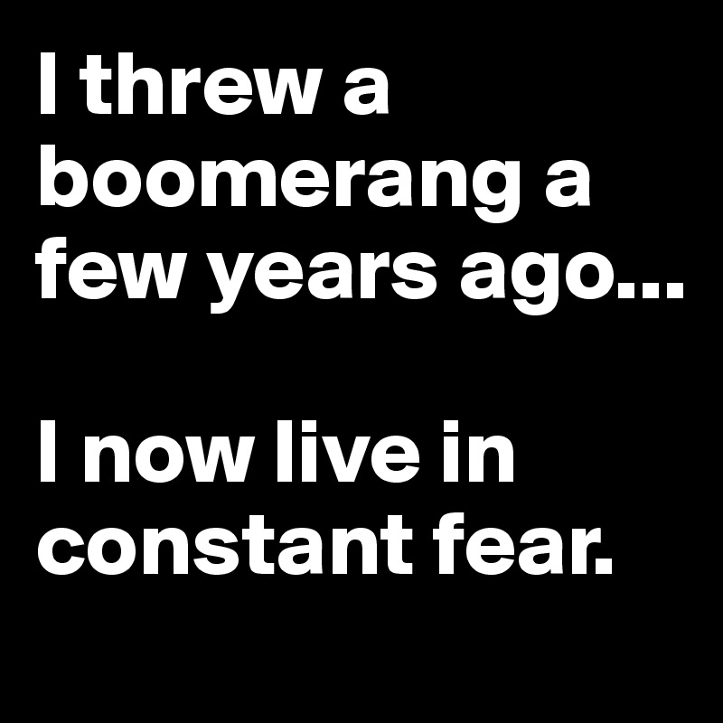 I threw a boomerang a few years ago...

I now live in constant fear.