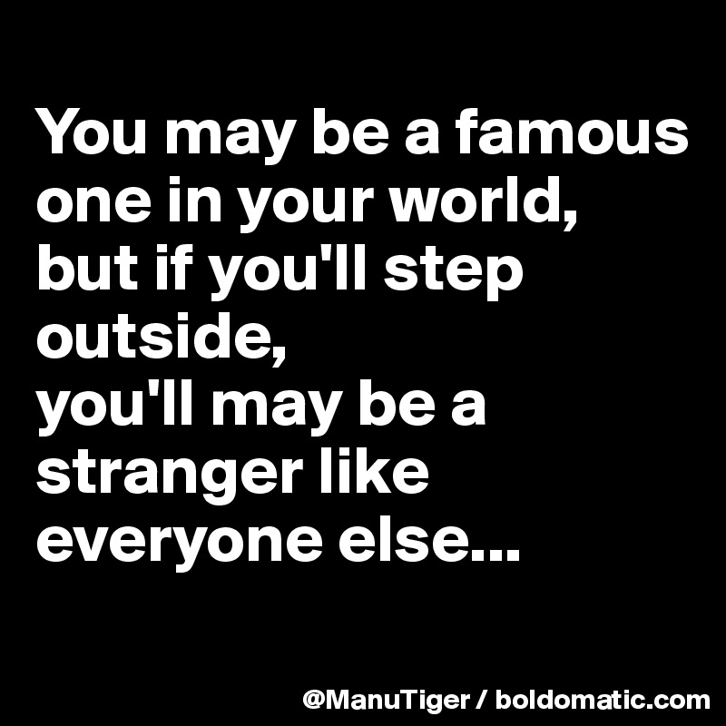 
You may be a famous one in your world, 
but if you'll step outside, 
you'll may be a stranger like everyone else...
