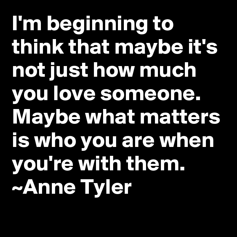 I'm beginning to think that maybe it's not just how much you love someone. Maybe what matters is who you are when you're with them. ~Anne Tyler