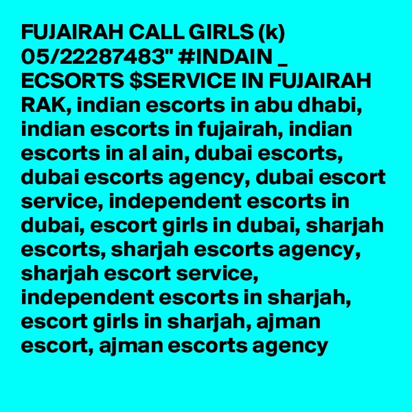 FUJAIRAH CALL GIRLS (k) 05/22287483" #INDAIN _ ECSORTS $SERVICE IN FUJAIRAH RAK, indian escorts in abu dhabi, indian escorts in fujairah, indian escorts in al ain, dubai escorts, dubai escorts agency, dubai escort service, independent escorts in dubai, escort girls in dubai, sharjah escorts, sharjah escorts agency, sharjah escort service, independent escorts in sharjah, escort girls in sharjah, ajman escort, ajman escorts agency