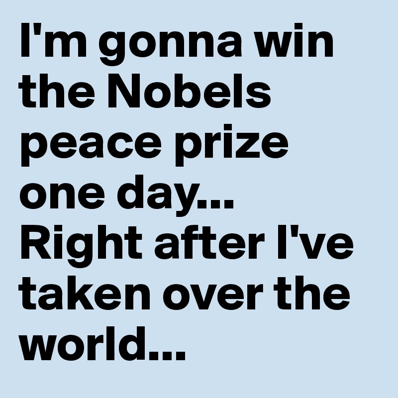 I'm gonna win the Nobels peace prize one day...
Right after I've taken over the world... 