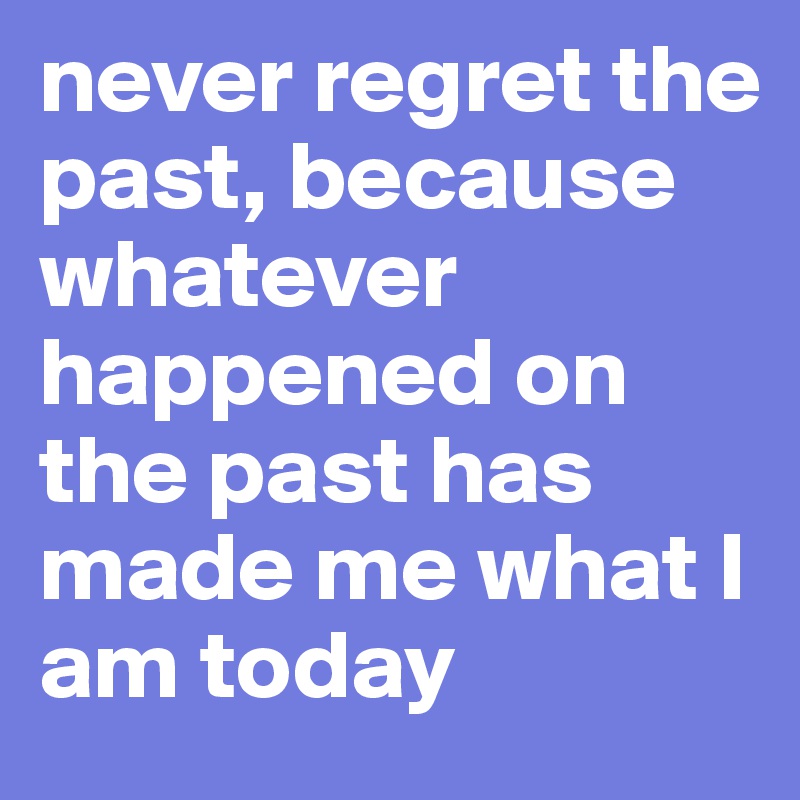 never regret the past, because whatever happened on the past has made me what I am today