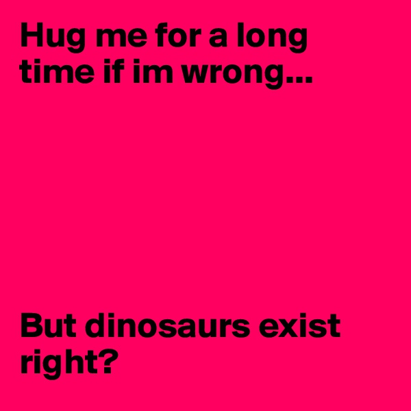 Hug me for a long time if im wrong...






But dinosaurs exist right?