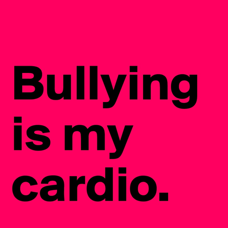 
Bullying is my cardio. 