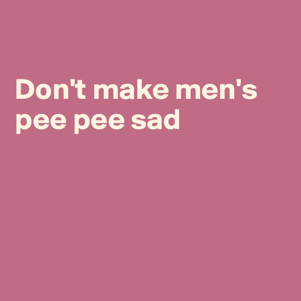 

Don't make men's pee pee sad




