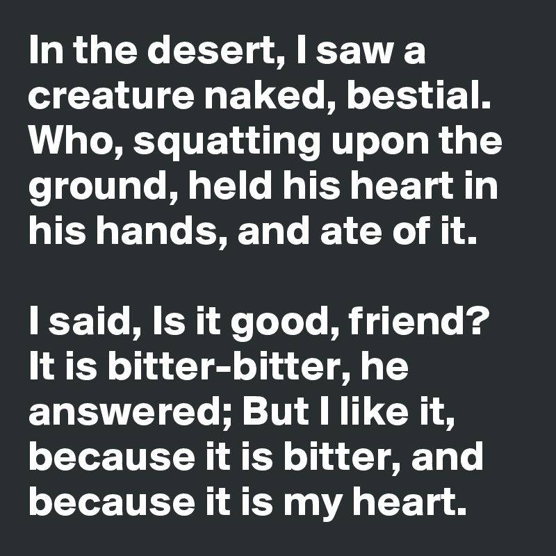 In the desert, I saw a creature naked, bestial. 
Who, squatting upon the ground, held his heart in his hands, and ate of it. 

I said, Is it good, friend?
It is bitter-bitter, he answered; But I like it, because it is bitter, and because it is my heart.