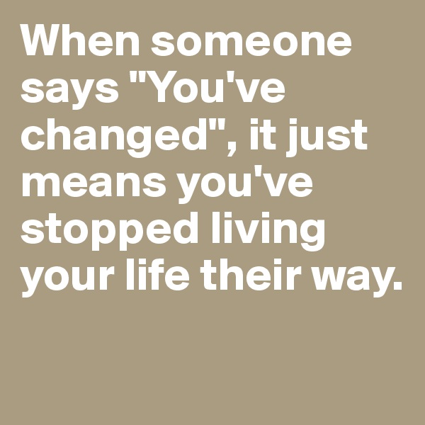When someone says "You've changed", it just means you've stopped living your life their way. 

