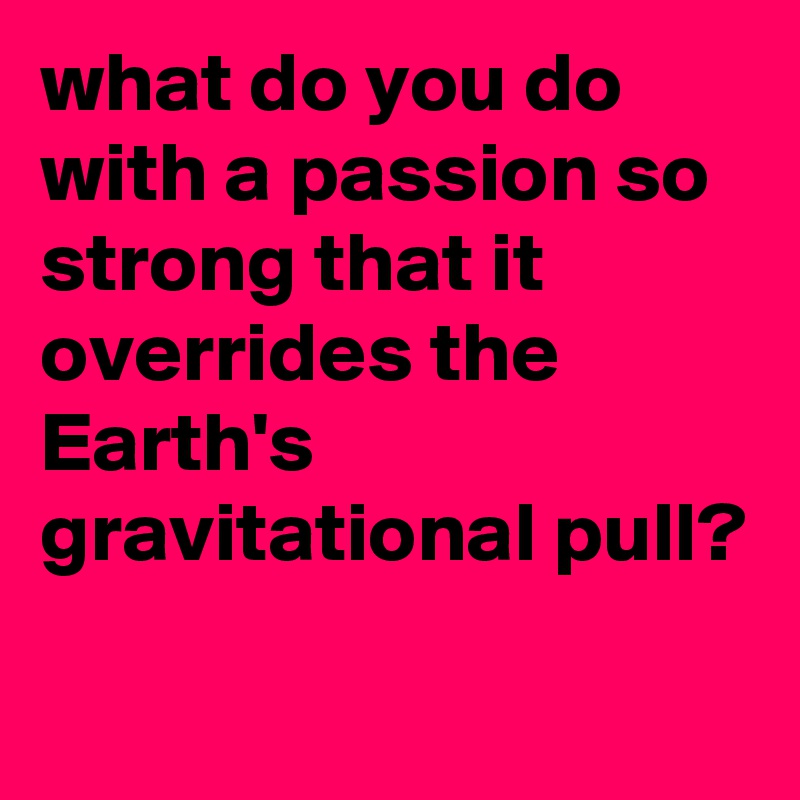 what do you do with a passion so strong that it overrides the Earth's gravitational pull?
