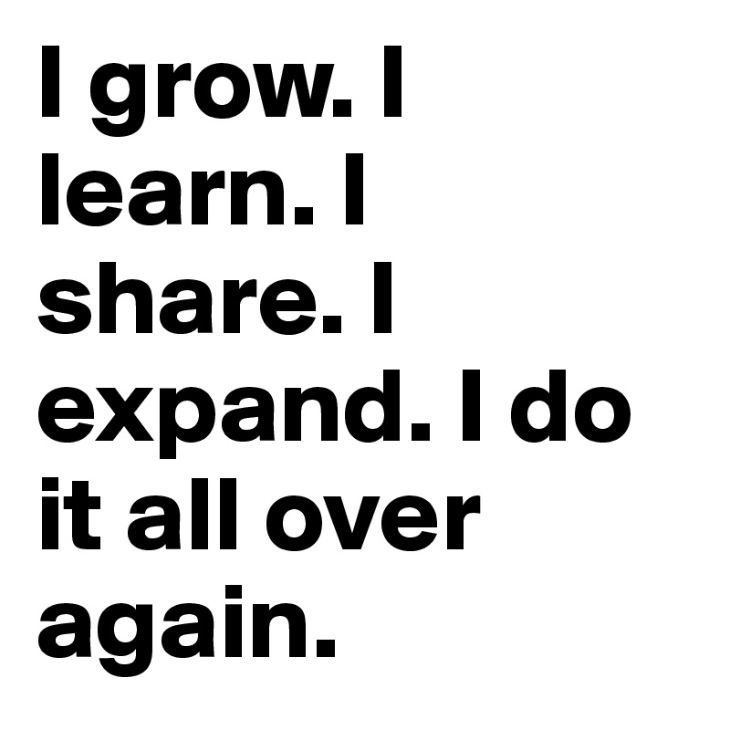 I grow. I learn. I share. I expand. I do it all over again.
