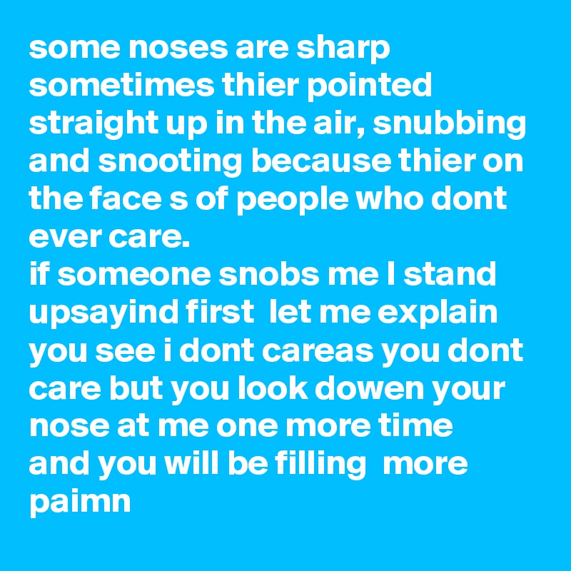 some noses are sharp sometimes thier pointed straight up in the air, snubbing and snooting because thier on the face s of people who dont ever care. 
if someone snobs me I stand upsayind first  let me explain 
you see i dont careas you dont care but you look dowen your nose at me one more time  and you will be filling  more paimn     