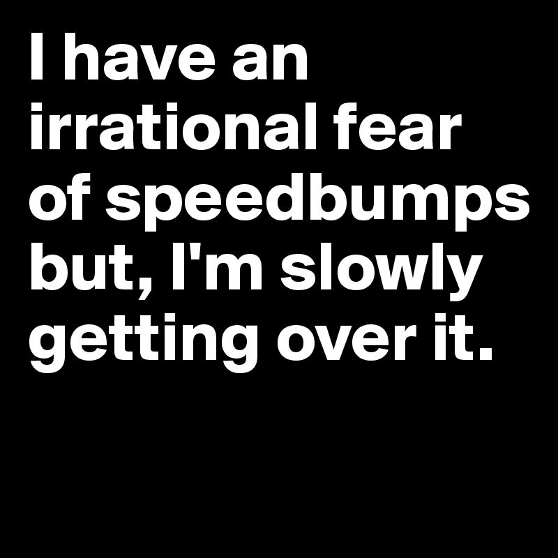 I have an irrational fear of speedbumps but, I'm slowly getting over it.

