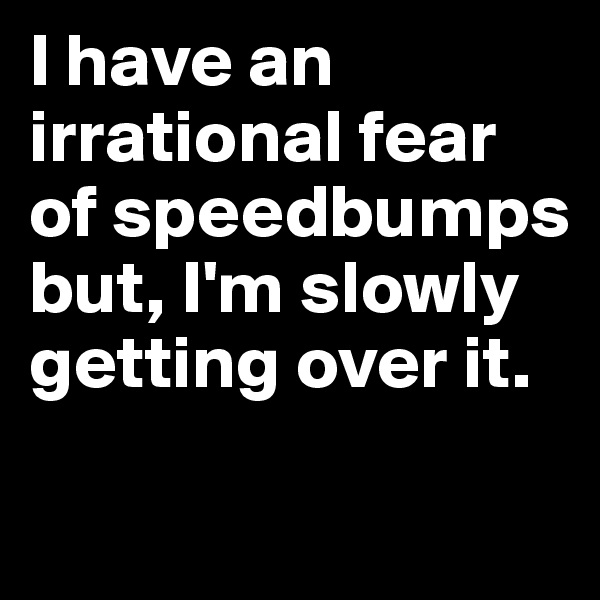 I have an irrational fear of speedbumps but, I'm slowly getting over it.

