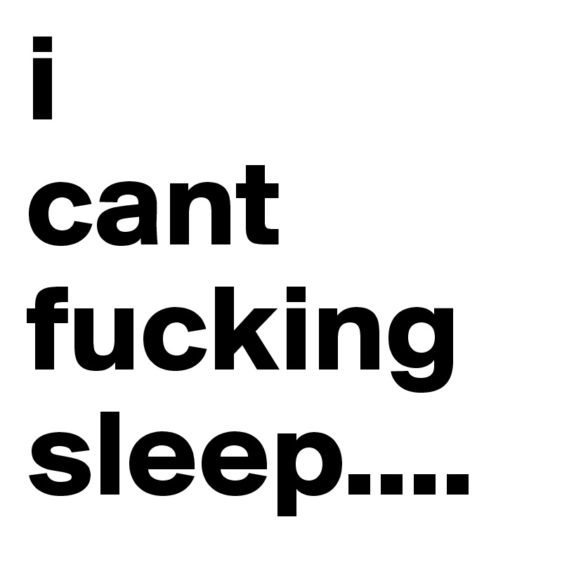 i 
cant
fucking
sleep....