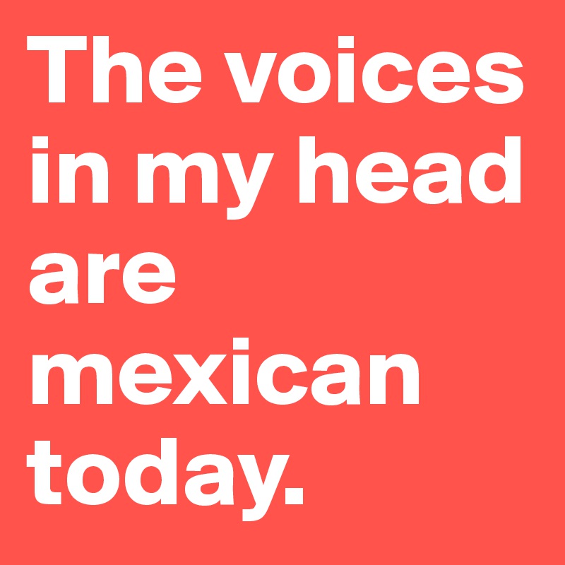 The voices in my head are mexican today.