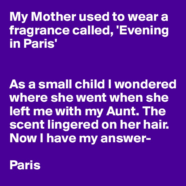 My Mother used to wear a fragrance called, 'Evening in Paris'


As a small child I wondered where she went when she left me with my Aunt. The 
scent lingered on her hair.
Now I have my answer-

Paris