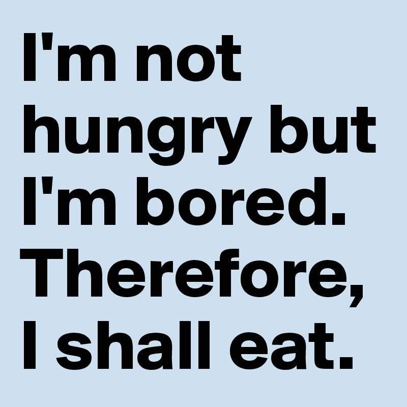 I'm not hungry but I'm bored. Therefore, I shall eat.