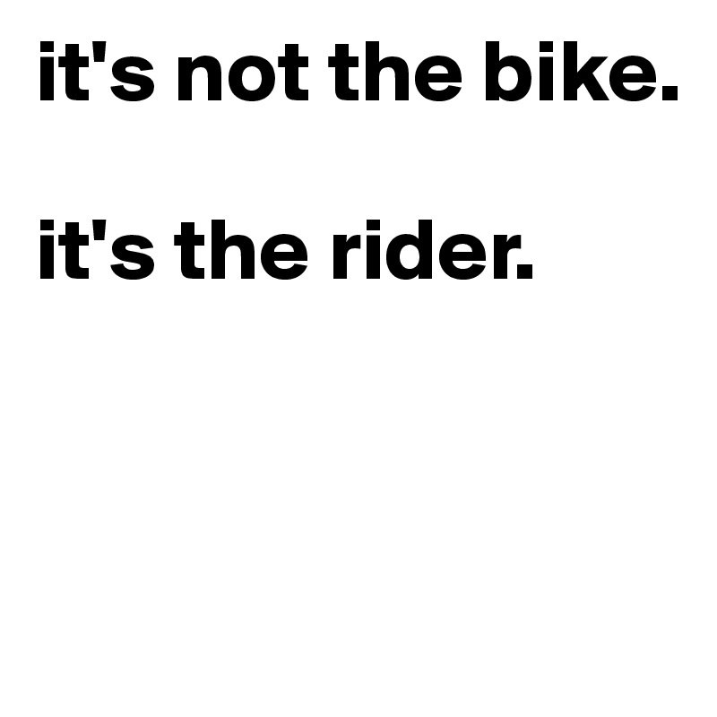 it's not the bike. 

it's the rider.




