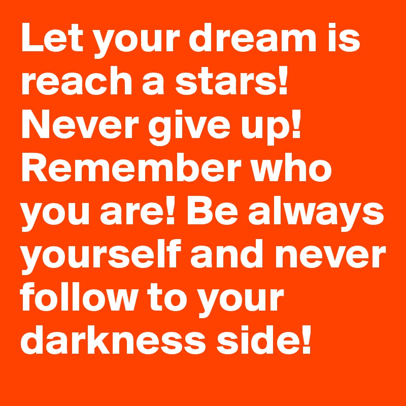 Let your dream is reach a stars! Never give up! Remember who you are! Be always yourself and never follow to your darkness side!
