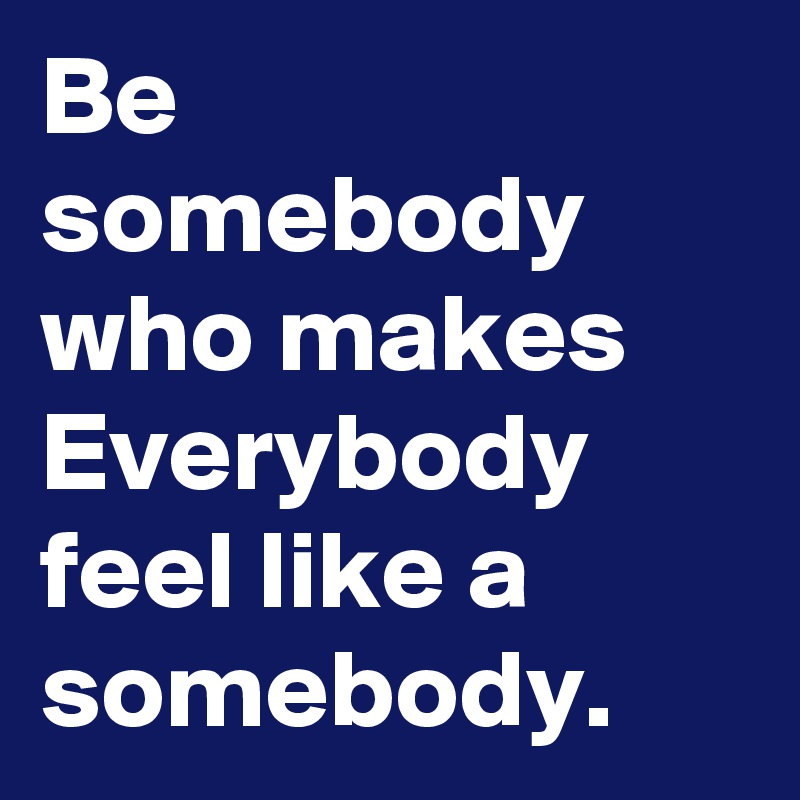 Be somebody who makes Everybody feel like a somebody. - Post by ...