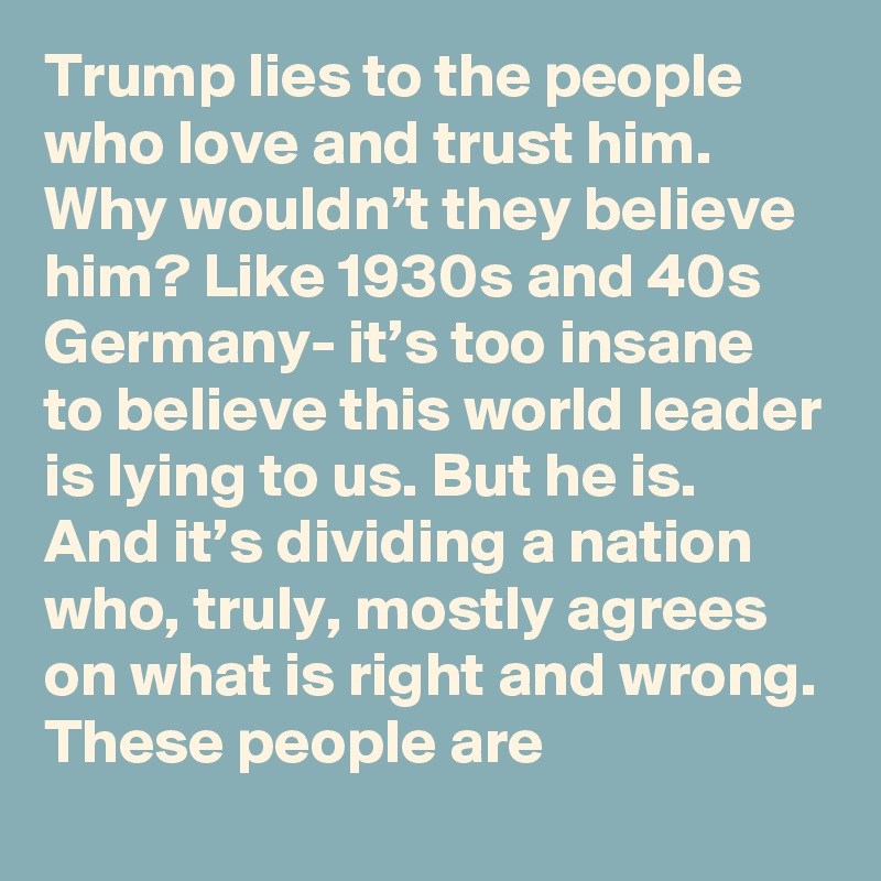 Trump lies to the people who love and trust him. Why wouldn’t they believe him? Like 1930s and 40s Germany- it’s too insane to believe this world leader is lying to us. But he is. And it’s dividing a nation who, truly, mostly agrees on what is right and wrong. These people are
