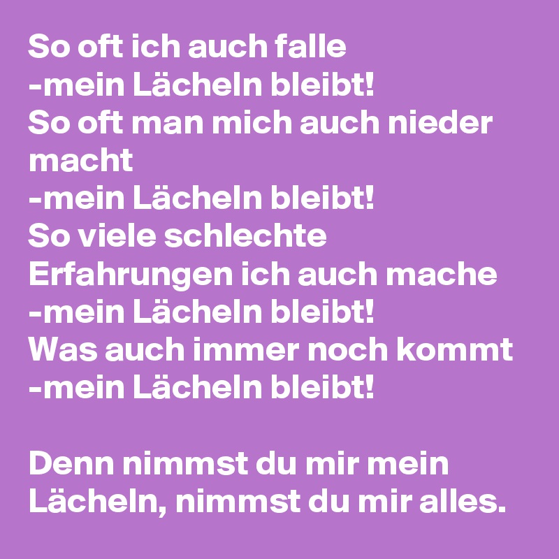 So oft ich auch falle
-mein Lächeln bleibt!
So oft man mich auch nieder macht 
-mein Lächeln bleibt!
So viele schlechte Erfahrungen ich auch mache -mein Lächeln bleibt!
Was auch immer noch kommt
-mein Lächeln bleibt!

Denn nimmst du mir mein Lächeln, nimmst du mir alles. 