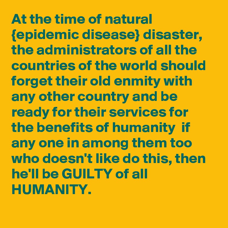 At the time of natural {epidemic disease} disaster, the administrators of all the countries of the world should forget their old enmity with any other country and be ready for their services for the benefits of humanity  if any one in among them too who doesn't like do this, then he'll be GUILTY of all HUMANITY.
