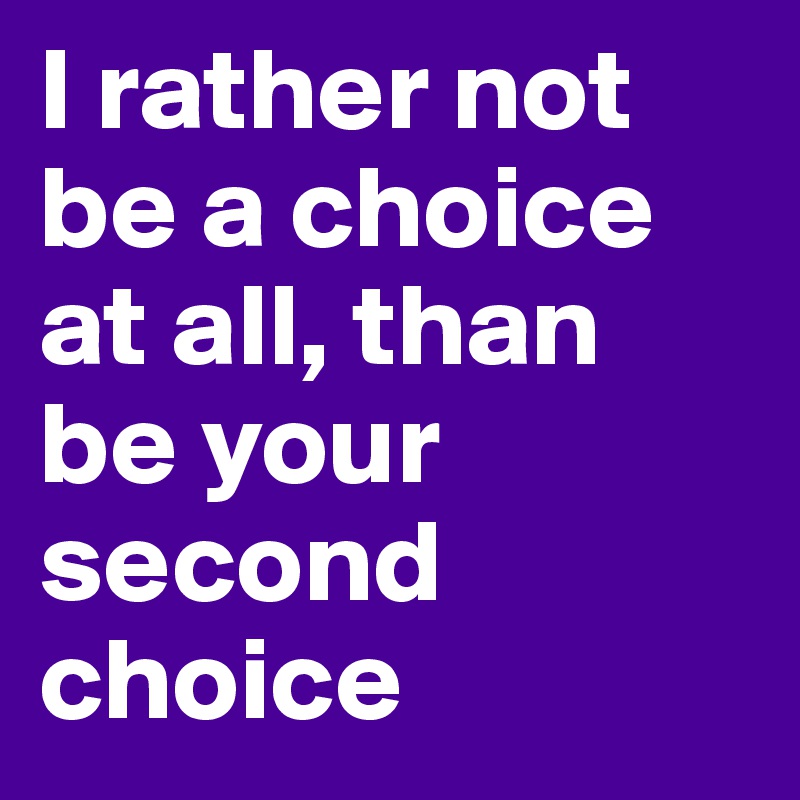 I rather not be a choice at all, than be your second choice