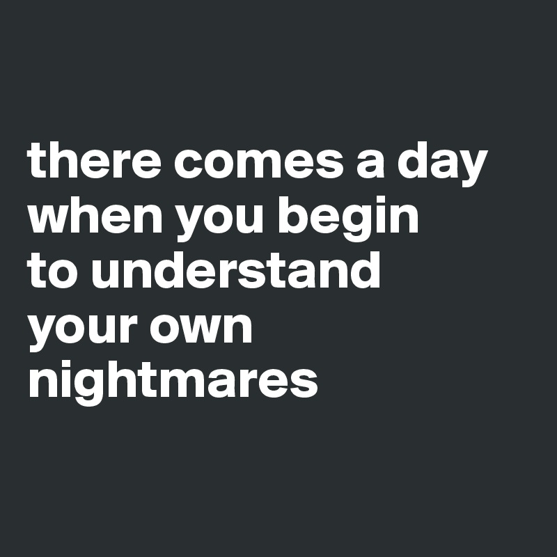 

there comes a day 
when you begin 
to understand 
your own 
nightmares 

