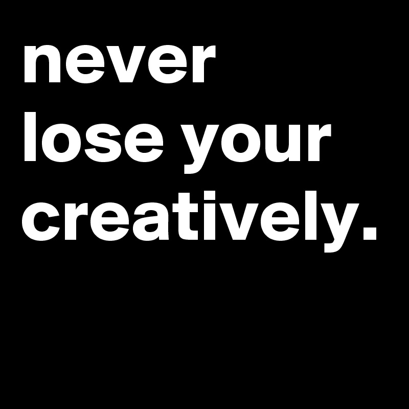 never lose your creatively. 