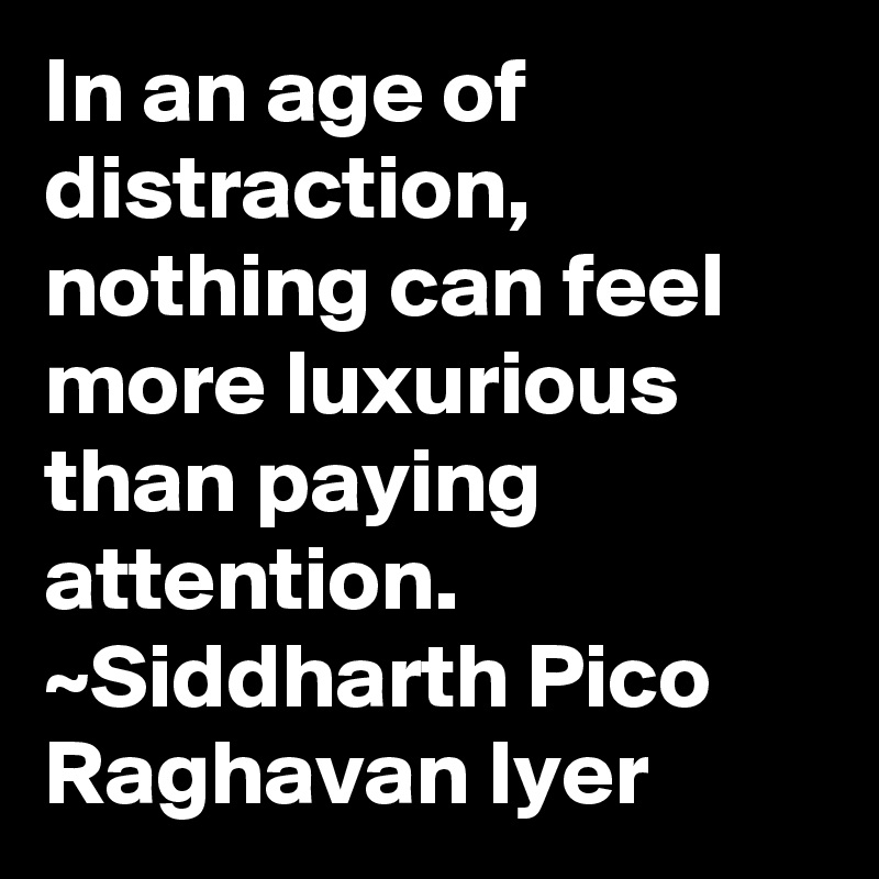In an age of distraction, nothing can feel more luxurious than paying attention. ~Siddharth Pico Raghavan Iyer