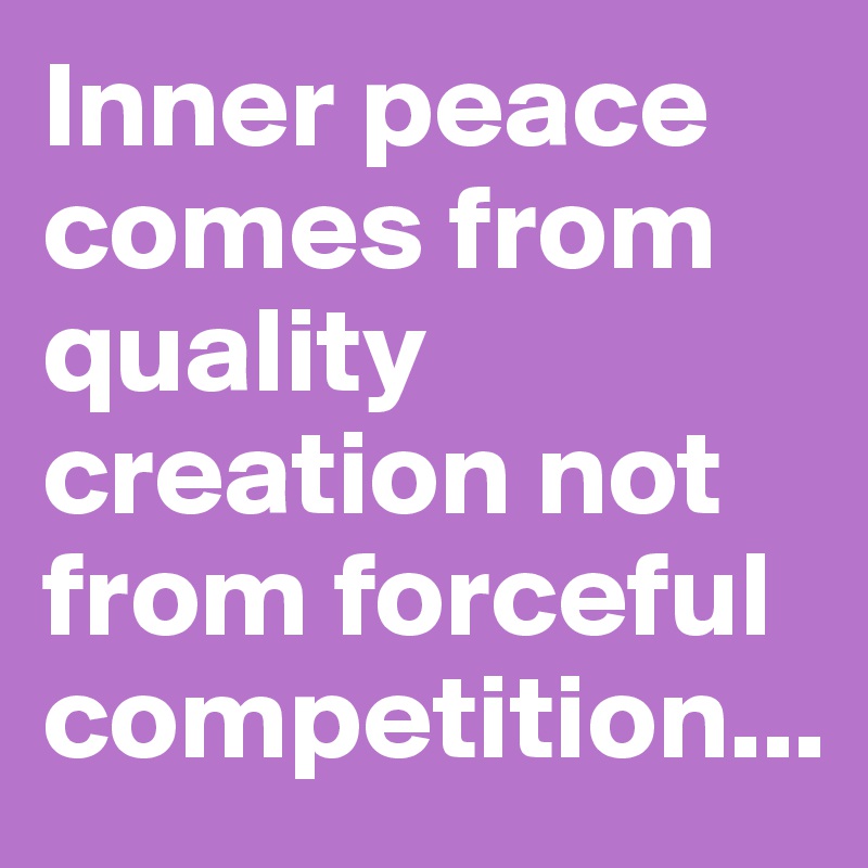 Inner peace comes from quality creation not from forceful competition...