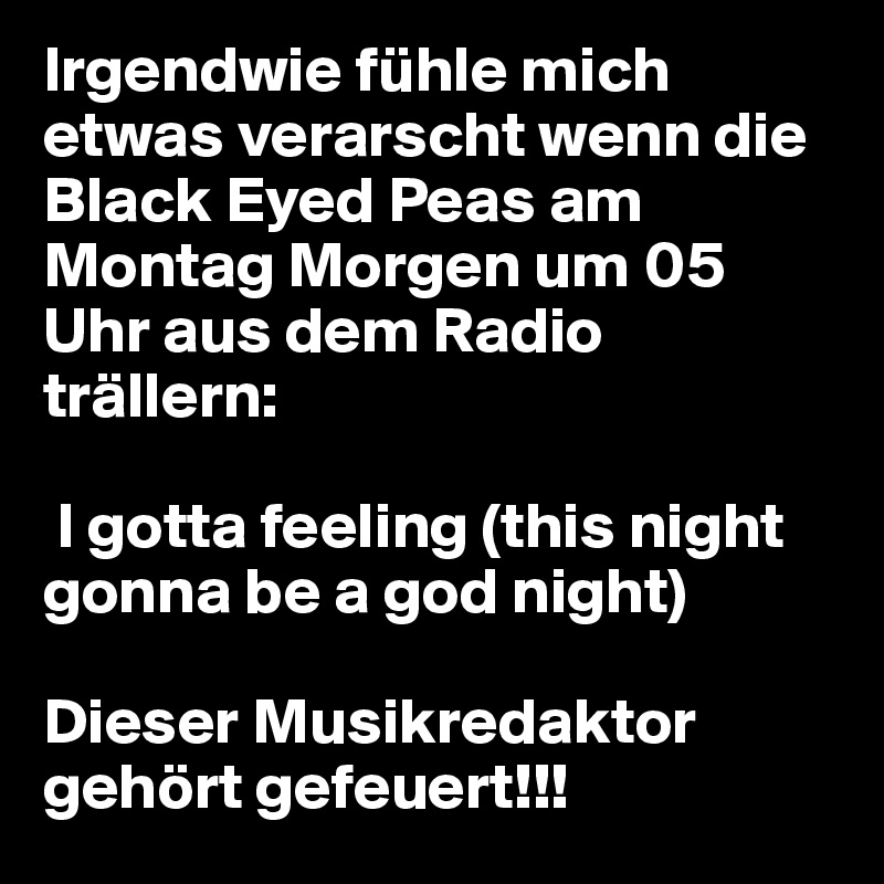 Irgendwie fühle mich etwas verarscht wenn die Black Eyed Peas am Montag Morgen um 05 Uhr aus dem Radio trällern:

 I gotta feeling (this night gonna be a god night)

Dieser Musikredaktor gehört gefeuert!!!