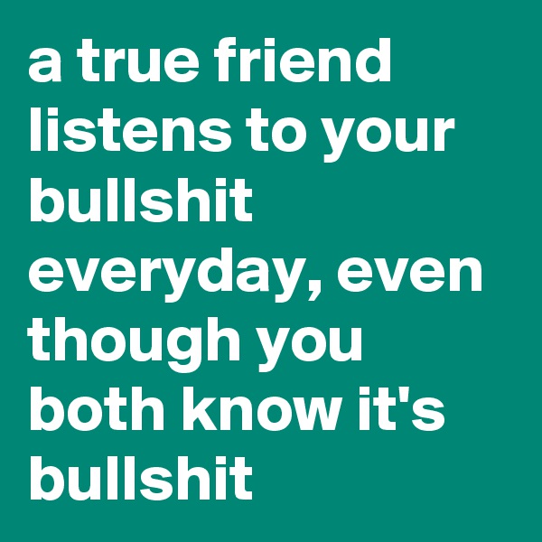 a true friend listens to your bullshit everyday, even though you both know it's bullshit