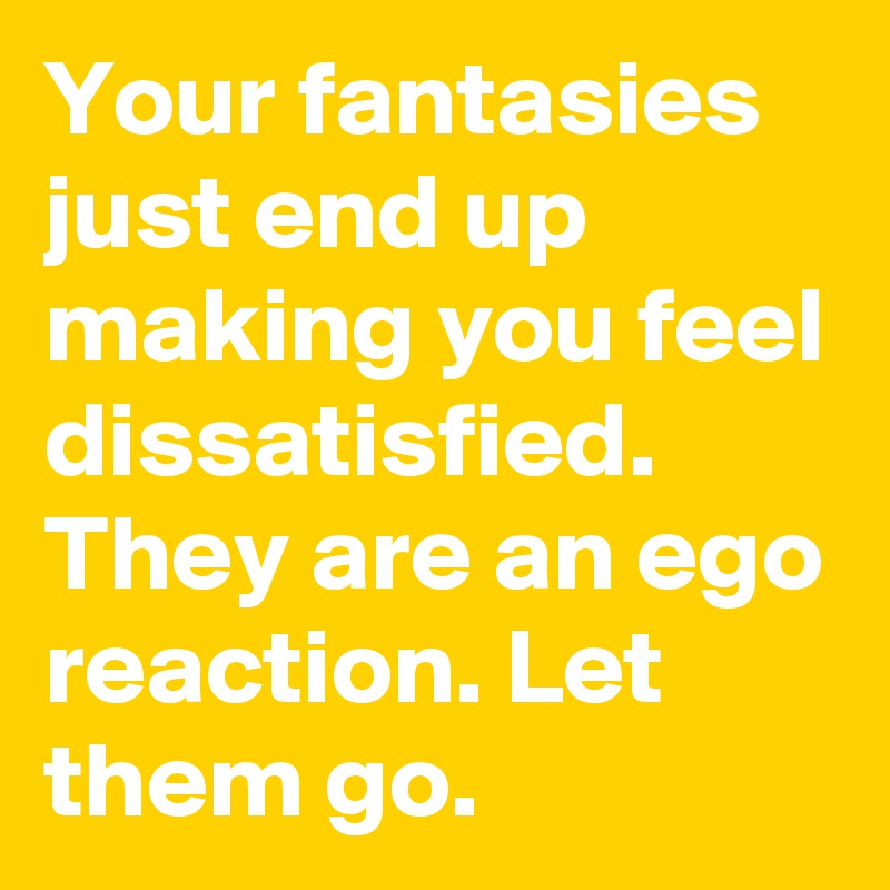 Your fantasies just end up making you feel dissatisfied. They are an ego reaction. Let them go.