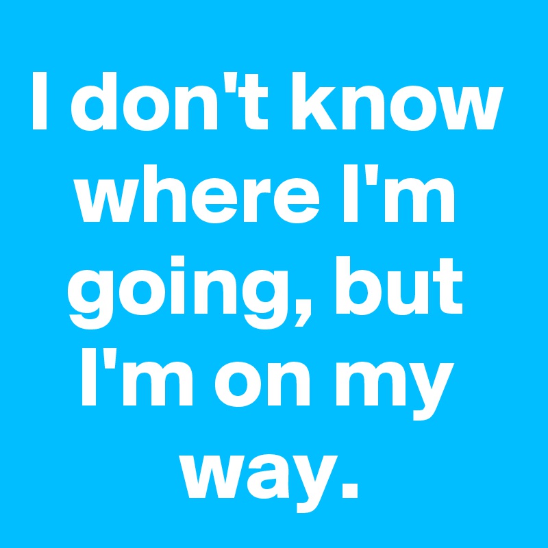 I don't know where I'm going, but I'm on my way.