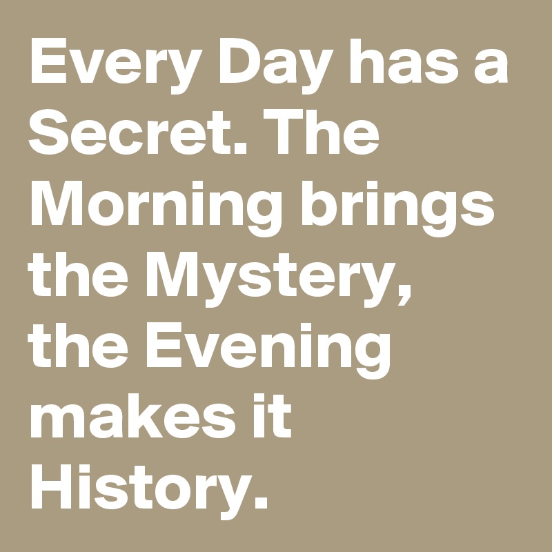 Every Day has a Secret. The Morning brings the Mystery, the Evening makes it History.