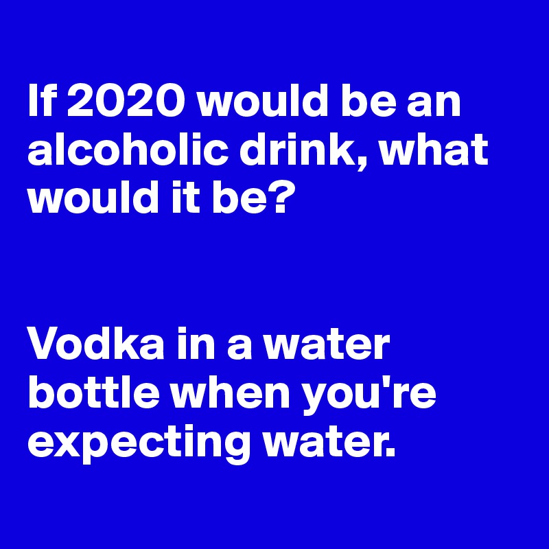 
If 2020 would be an alcoholic drink, what would it be?


Vodka in a water bottle when you're expecting water.
