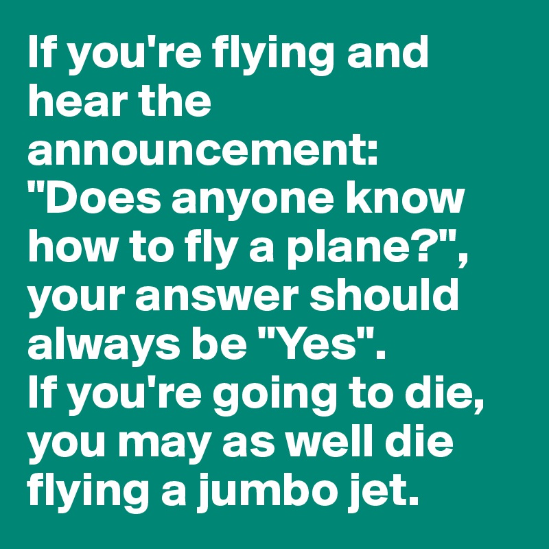 If you're flying and hear the announcement: "Does anyone know how to fly a plane?", your answer should always be "Yes". 
If you're going to die, you may as well die flying a jumbo jet.