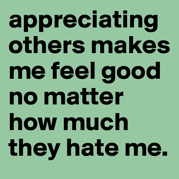 appreciating others makes me feel good no matter how much they hate me.