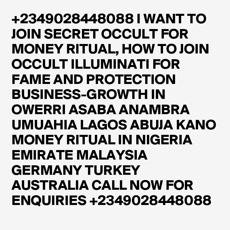 +2349028448088 I WANT TO JOIN SECRET OCCULT FOR MONEY RITUAL, HOW TO JOIN OCCULT ILLUMINATI FOR FAME AND PROTECTION BUSINESS-GROWTH IN OWERRI ASABA ANAMBRA UMUAHIA LAGOS ABUJA KANO MONEY RITUAL IN NIGERIA EMIRATE MALAYSIA GERMANY TURKEY AUSTRALIA CALL NOW FOR ENQUIRIES +2349028448088